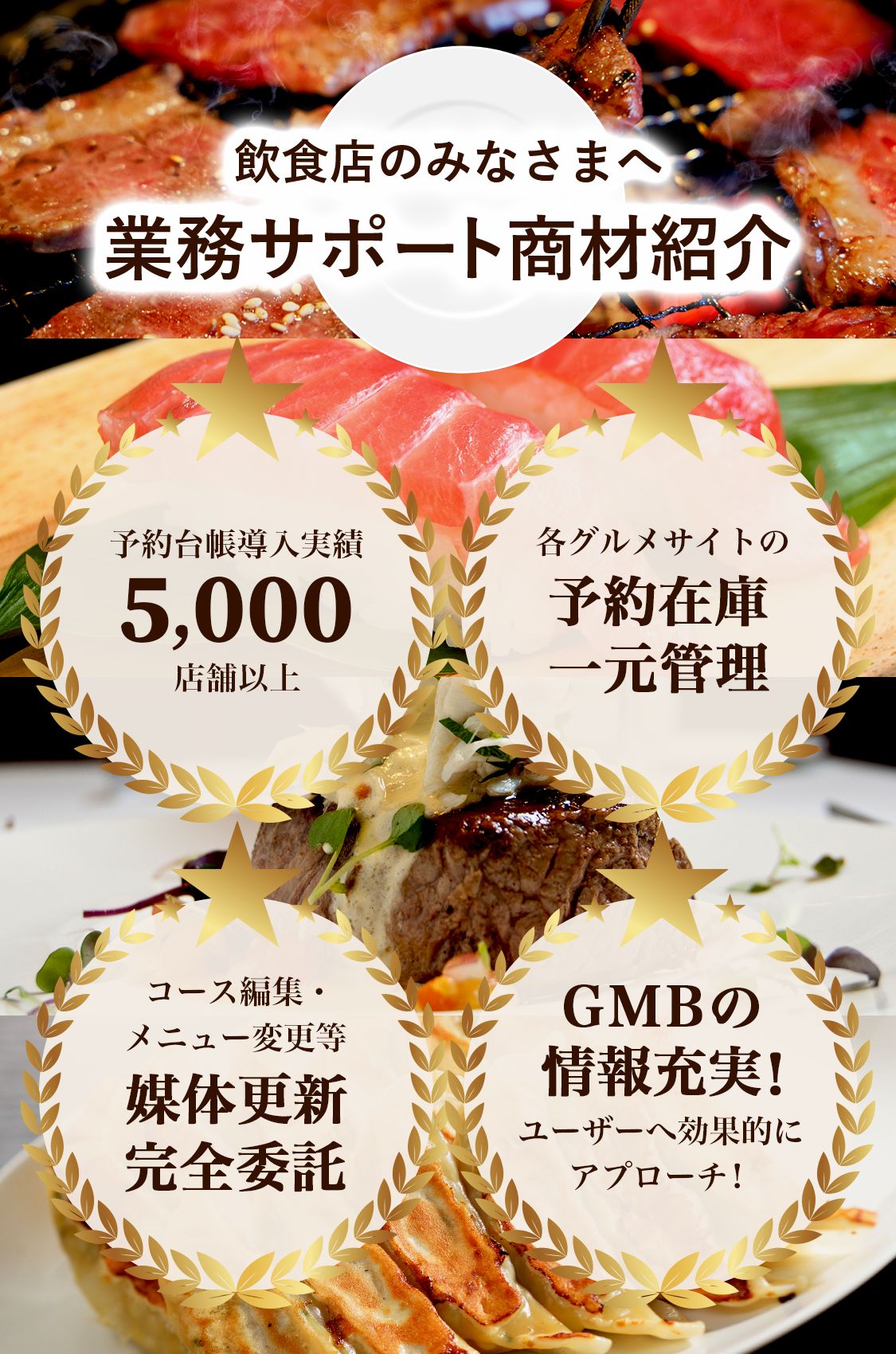 飲食店のみなさまへ 業務サポート商材紹介 予約台帳導入実績5,000店舗以上 各グルメサイトの予約在庫一元管理 コース編集・メニュー変更等 媒体更新完全委託 GMBの情報充実!ユーザーへ効果的にアプローチ!